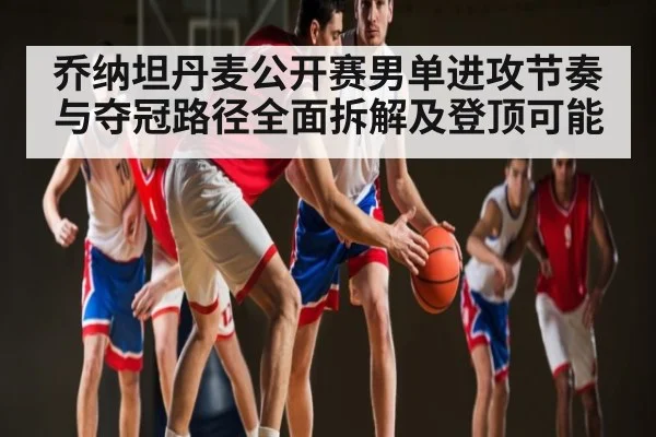 乔纳坦丹麦公开赛男单进攻节奏与夺冠路径全面拆解及登顶可能